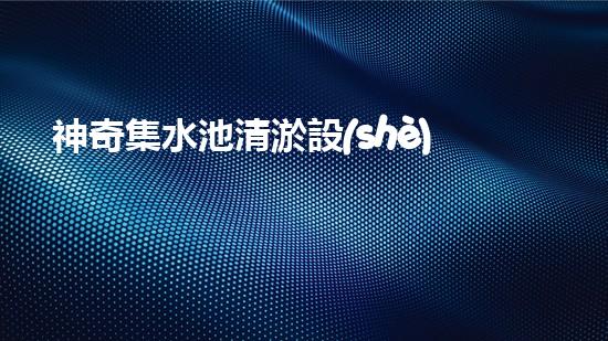 神奇集水池清淤設(shè)備，揭秘全球最先進(jìn)技術(shù)！